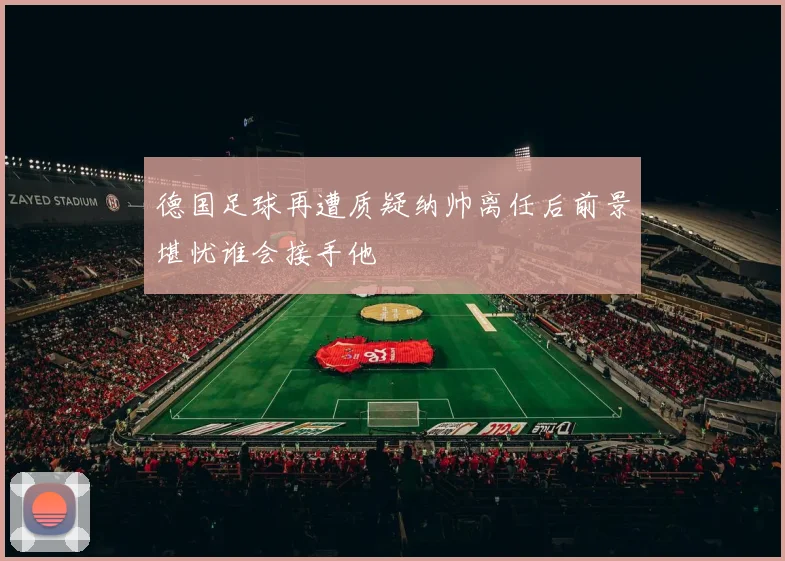 德国足球再遭质疑纳帅离任后前景堪忧谁会接手他