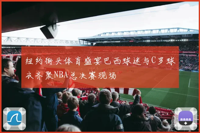 纽约街头体育盛宴巴西球迷与C罗球衣齐聚NBA总决赛现场