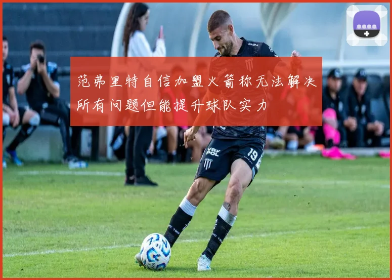 范弗里特自信加盟火箭称无法解决所有问题但能提升球队实力