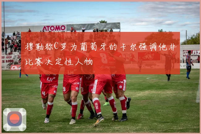 穆勒称C罗为葡萄牙的卡尔强调他非比赛决定性人物