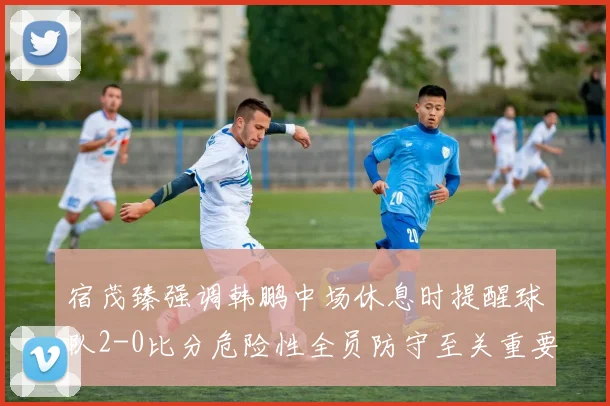 宿茂臻强调韩鹏中场休息时提醒球队2-0比分危险性全员防守至关重要