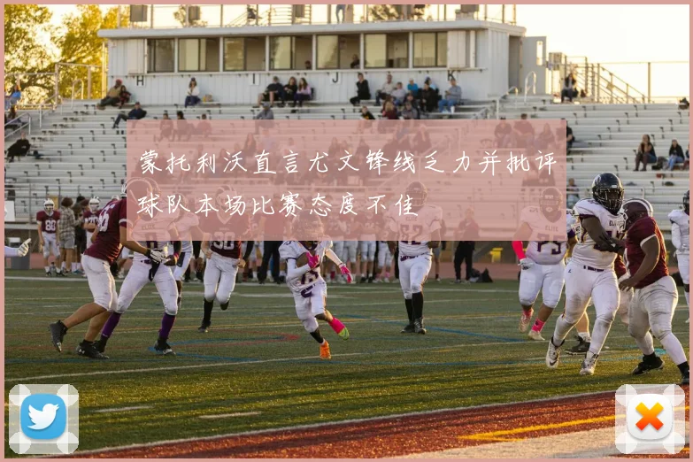 蒙托利沃直言尤文锋线乏力并批评球队本场比赛态度不佳