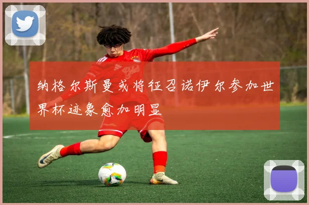 纳格尔斯曼或将征召诺伊尔参加世界杯迹象愈加明显