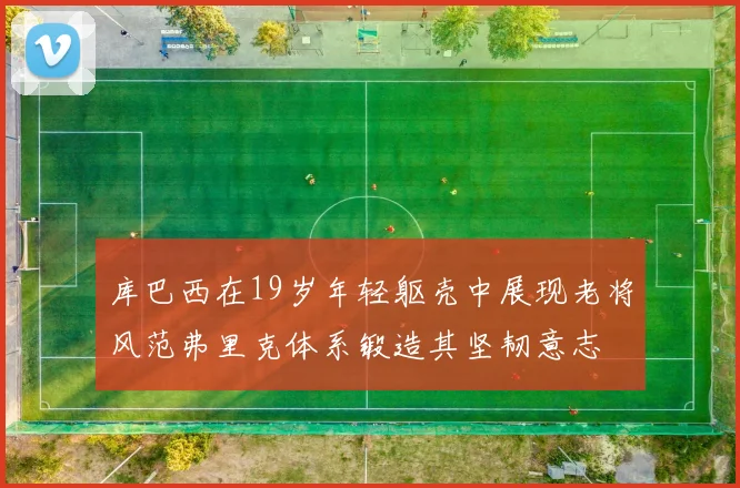 库巴西在19岁年轻躯壳中展现老将风范弗里克体系锻造其坚韧意志