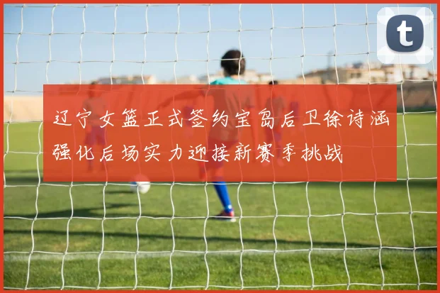 辽宁女篮正式签约宝岛后卫徐诗涵强化后场实力迎接新赛季挑战