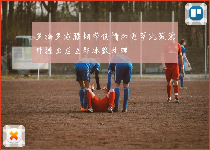 罗梅罗右膝韧带伤情加重萨比策意外撞击后立即冰敷处理