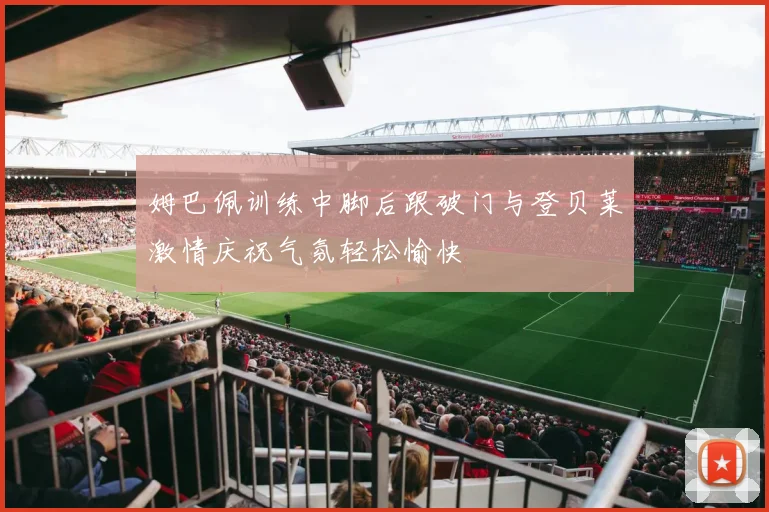 姆巴佩训练中脚后跟破门与登贝莱激情庆祝气氛轻松愉快
