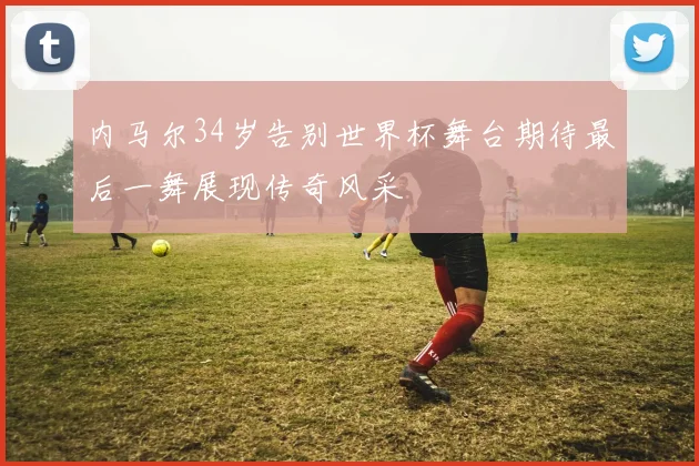 内马尔34岁告别世界杯舞台期待最后一舞展现传奇风采