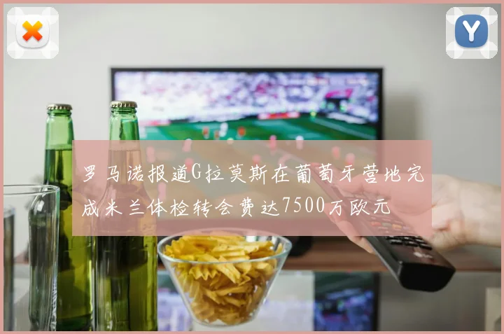 罗马诺报道G拉莫斯在葡萄牙营地完成米兰体检转会费达7500万欧元