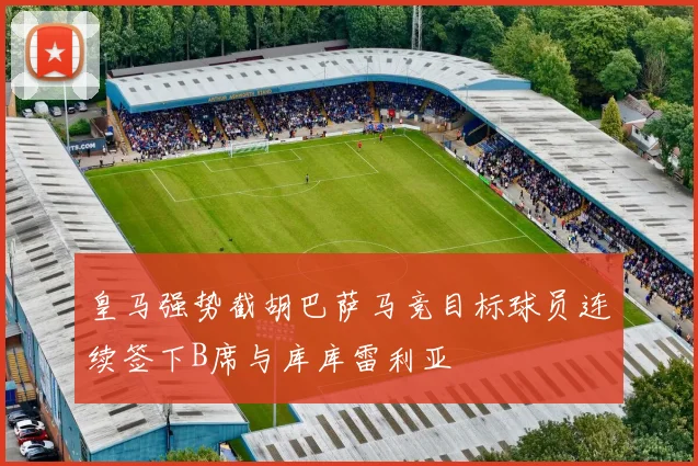 皇马强势截胡巴萨马竞目标球员连续签下B席与库库雷利亚