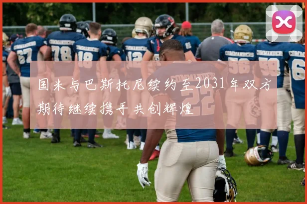 国米与巴斯托尼续约至2031年双方期待继续携手共创辉煌