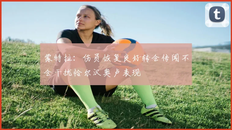 蒙特拉：伤员恢复良好转会传闻不会干扰恰尔汉奥卢表现