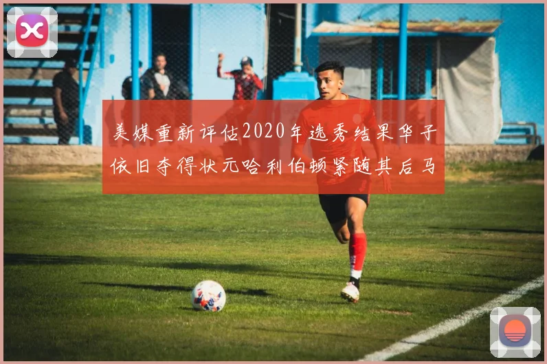 美媒重新评估2020年选秀结果华子依旧夺得状元哈利伯顿紧随其后马克西位列探花