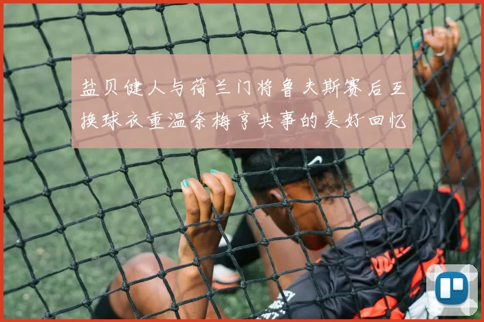 盐贝健人与荷兰门将鲁夫斯赛后互换球衣重温奈梅亨共事的美好回忆
