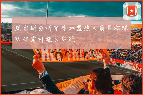 皮尔斯分析字母加盟热火前景称球队仍需补强以争冠